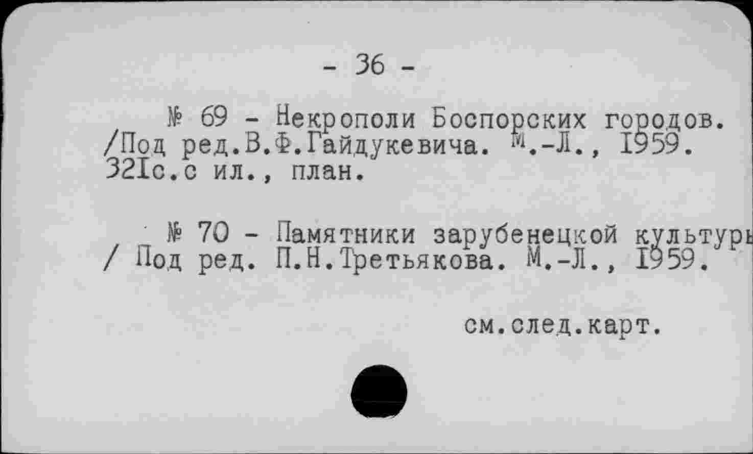 ﻿- 36 -
№ 69 - Некрополи Боспорских городов. /Под ред.В.Ф.Гайдукевича. Л.-Л., 1959. 321с.с ил., план.
№ 70 - Памятники зарубенецкой культурі
/ Под ред. П.Н.Третьякова.	1959.
см.след.карт.